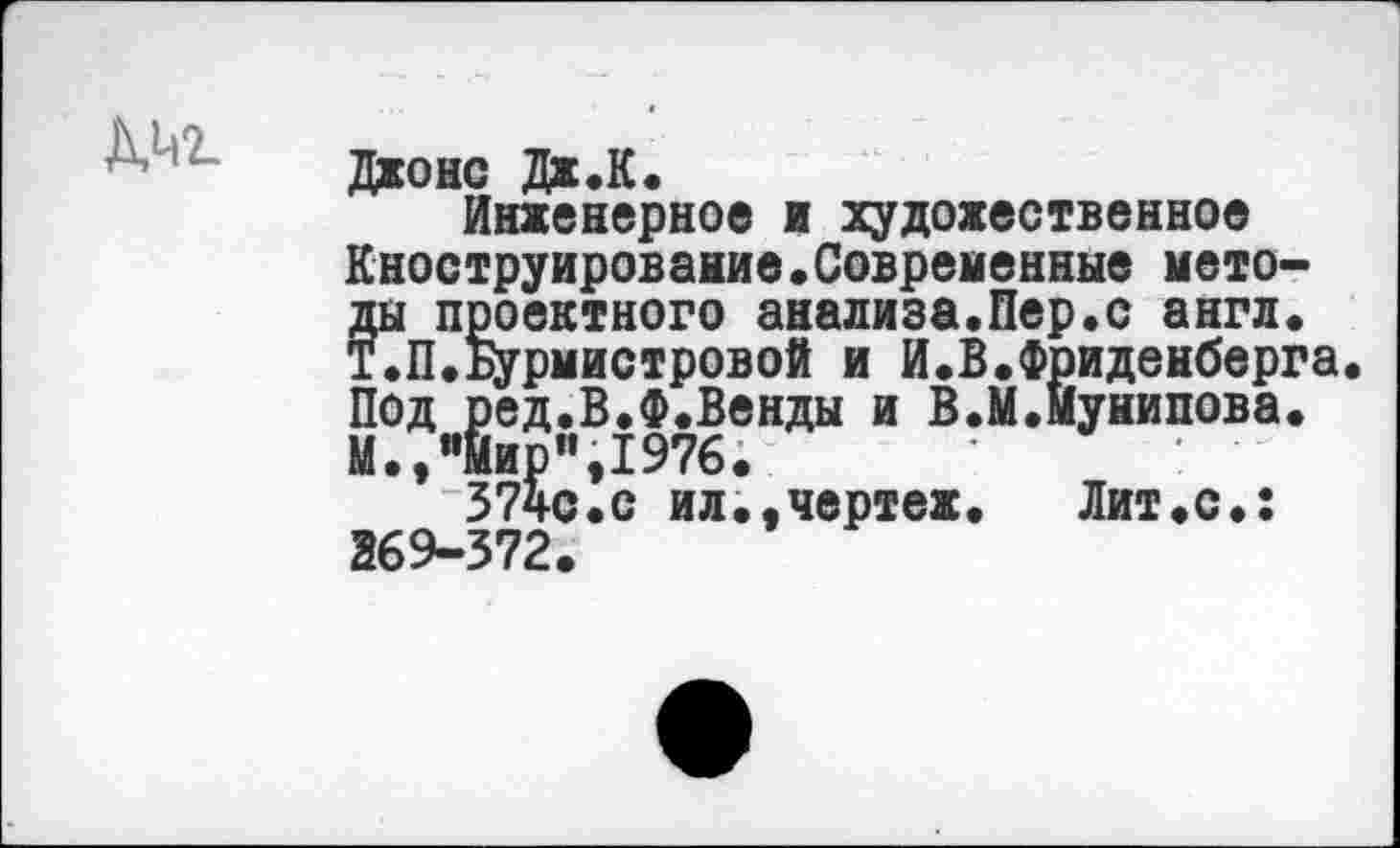 ﻿ДМ2.
Джонс Дж.К.
Инженерное и художественное Кноструирование•Современные методы проектного анализа.Пер.с англ. Т.П.Бурмистровой и И.В.Фриденберга Под ред.В.Ф.Венды и В.М.мунипова. М.,"мир”,1976.	•
374с.с ил..чертеж.	Лит«с.:
269-372.